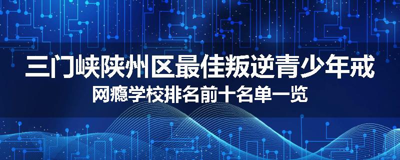三门峡陕州区最佳叛逆青少年戒网瘾学校排名前十名单一览
