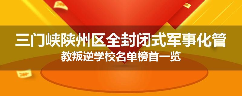 三门峡陕州区全封闭式军事化管教叛逆学校名单榜首一览
