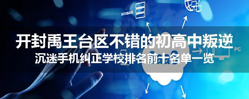 开封禹王台区不错的初高中叛逆沉迷手机纠正学校排名前十名单一览