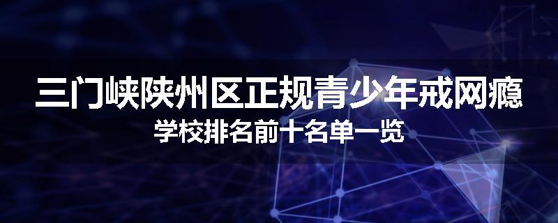 三门峡陕州区正规青少年戒网瘾学校排名前十名单一览