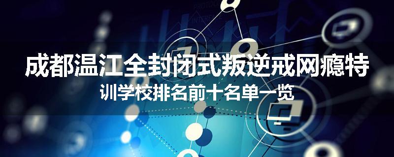 成都温江全封闭式叛逆戒网瘾特训学校排名前十名单一览