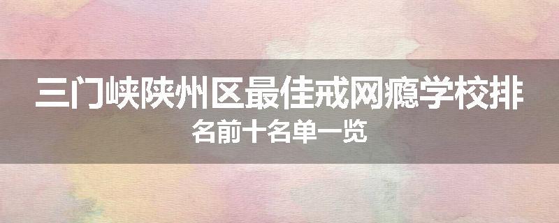 三门峡陕州区最佳戒网瘾学校排名前十名单一览