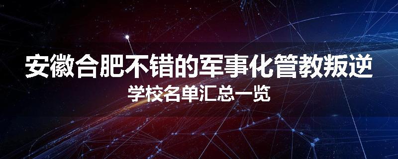 安徽合肥不错的军事化管教叛逆学校名单汇总一览