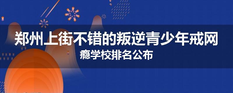 郑州上街不错的叛逆青少年戒网瘾学校排名公布