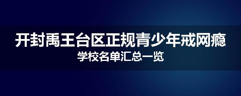 开封禹王台区正规青少年戒网瘾学校名单汇总一览