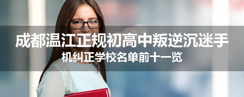 成都温江正规初高中叛逆沉迷手机纠正学校名单前十一览