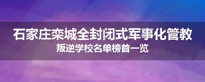 石家庄栾城全封闭式军事化管教叛逆学校名单榜首一览