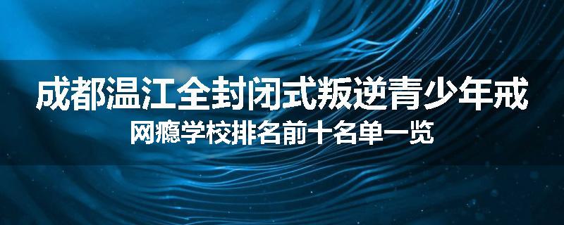 成都温江全封闭式叛逆青少年戒网瘾学校排名前十名单一览