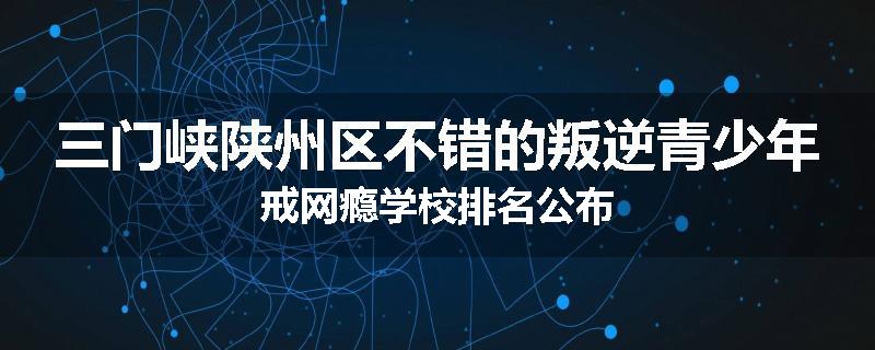 三门峡陕州区不错的叛逆青少年戒网瘾学校排名公布
