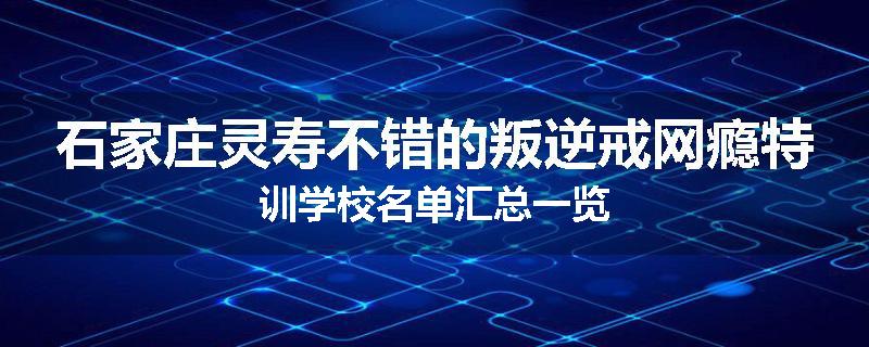 石家庄灵寿不错的叛逆戒网瘾特训学校名单汇总一览