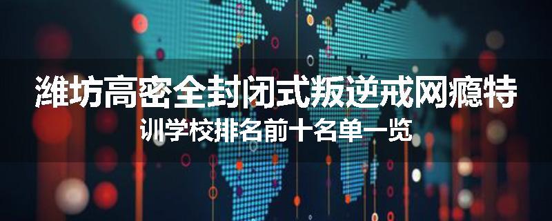 潍坊高密全封闭式叛逆戒网瘾特训学校排名前十名单一览