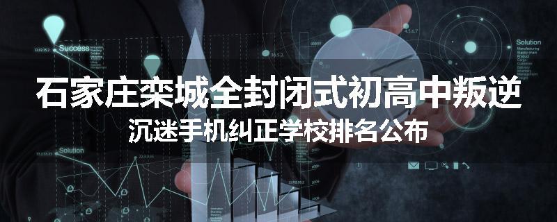 石家庄栾城全封闭式初高中叛逆沉迷手机纠正学校排名公布