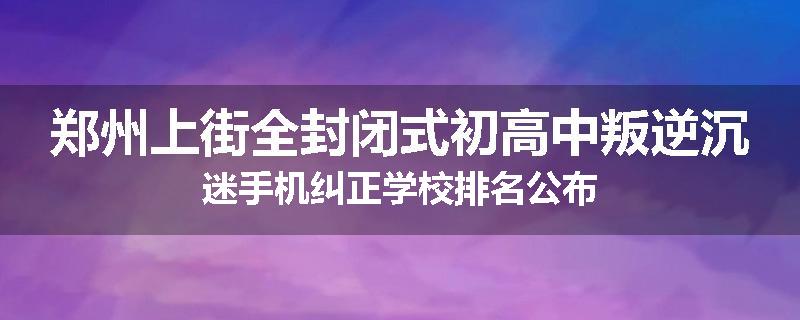 郑州上街全封闭式初高中叛逆沉迷手机纠正学校排名公布