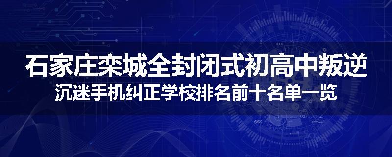 石家庄栾城全封闭式初高中叛逆沉迷手机纠正学校排名前十名单一览