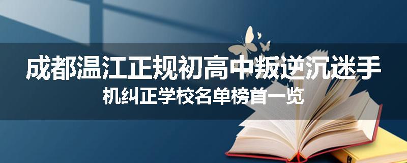 成都温江正规初高中叛逆沉迷手机纠正学校名单榜首一览