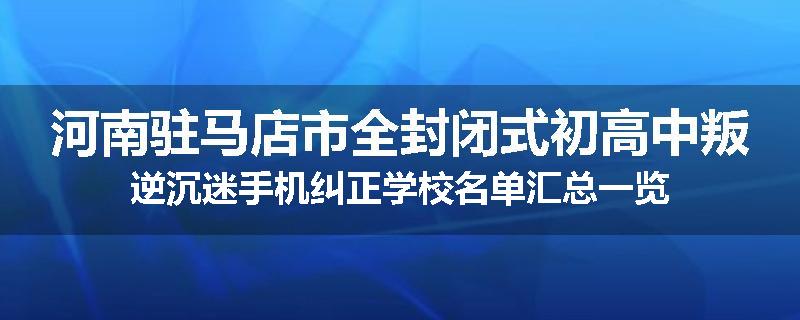 河南驻马店市全封闭式初高中叛逆沉迷手机纠正学校名单汇总一览
