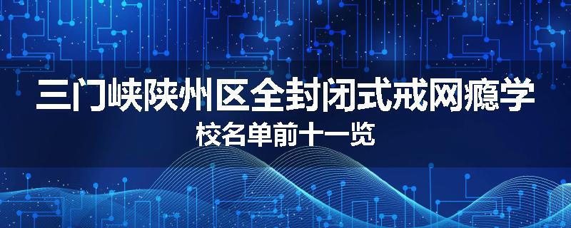 三门峡陕州区全封闭式戒网瘾学校名单前十一览
