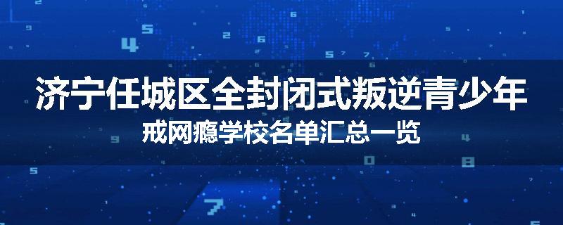 济宁任城区全封闭式叛逆青少年戒网瘾学校名单汇总一览