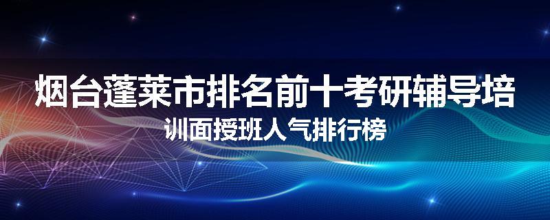 烟台蓬莱市排名前十考研辅导培训面授班人气排行榜
