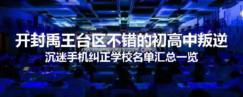 开封禹王台区不错的初高中叛逆沉迷手机纠正学校名单汇总一览