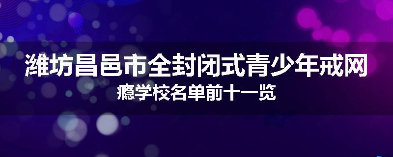 潍坊昌邑市全封闭式青少年戒网瘾学校名单前十一览