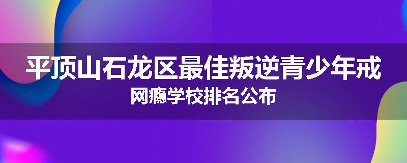 平顶山石龙区最佳叛逆青少年戒网瘾学校排名公布