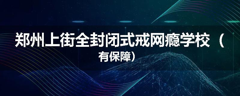 郑州上街全封闭式戒网瘾学校（有保障）