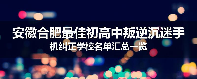 安徽合肥最佳初高中叛逆沉迷手机纠正学校名单汇总一览