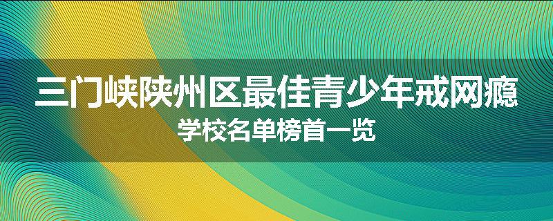 三门峡陕州区最佳青少年戒网瘾学校名单榜首一览