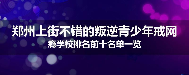 郑州上街不错的叛逆青少年戒网瘾学校排名前十名单一览