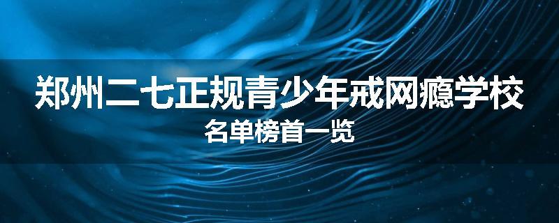 郑州二七正规青少年戒网瘾学校名单榜首一览