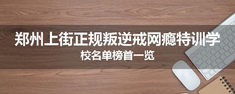郑州上街正规叛逆戒网瘾特训学校名单榜首一览
