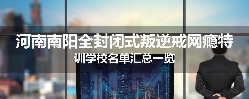 河南南阳全封闭式叛逆戒网瘾特训学校名单汇总一览