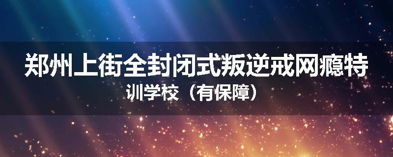 郑州上街全封闭式叛逆戒网瘾特训学校（有保障）