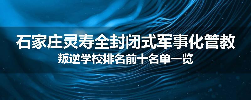 石家庄灵寿全封闭式军事化管教叛逆学校排名前十名单一览