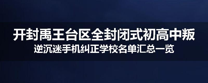 开封禹王台区全封闭式初高中叛逆沉迷手机纠正学校名单汇总一览
