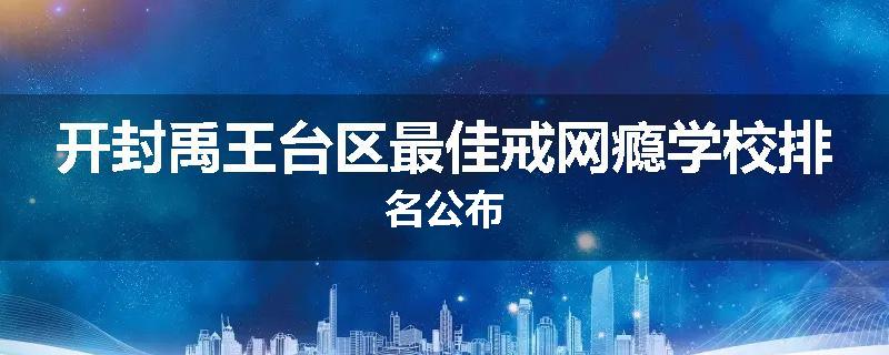 开封禹王台区最佳戒网瘾学校排名公布