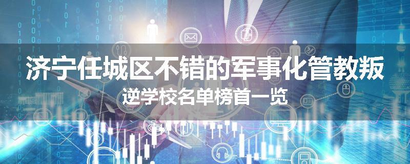 济宁任城区不错的军事化管教叛逆学校名单榜首一览