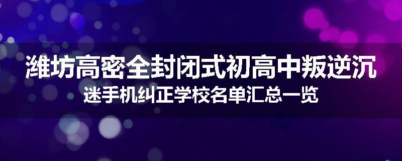 潍坊高密全封闭式初高中叛逆沉迷手机纠正学校名单汇总一览