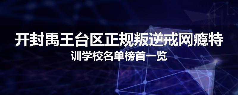 开封禹王台区正规叛逆戒网瘾特训学校名单榜首一览