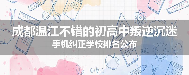 成都温江不错的初高中叛逆沉迷手机纠正学校排名公布