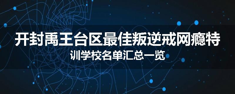 开封禹王台区最佳叛逆戒网瘾特训学校名单汇总一览