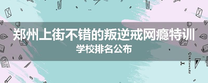 郑州上街不错的叛逆戒网瘾特训学校排名公布