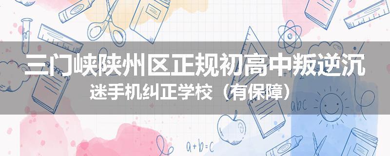 三门峡陕州区正规初高中叛逆沉迷手机纠正学校（有保障）