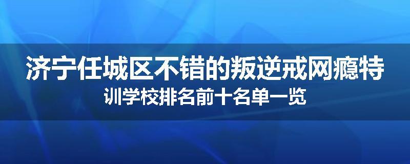 济宁任城区不错的叛逆戒网瘾特训学校排名前十名单一览