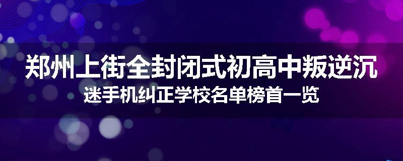郑州上街全封闭式初高中叛逆沉迷手机纠正学校名单榜首一览