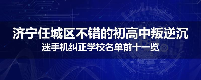 济宁任城区不错的初高中叛逆沉迷手机纠正学校名单前十一览