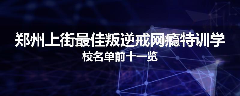 郑州上街最佳叛逆戒网瘾特训学校名单前十一览