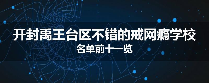 开封禹王台区不错的戒网瘾学校名单前十一览