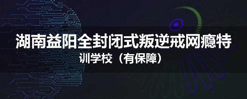 湖南益阳全封闭式叛逆戒网瘾特训学校（有保障）